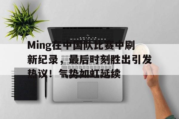 开云娱乐-关于Ming在中国队比赛中刷新纪录，最后时刻胜出引发热议！气势如虹延续的信息