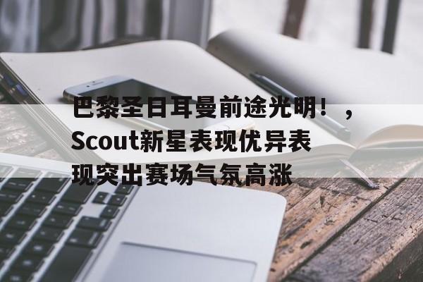 kaiyun- 巴黎圣日耳曼前途光明！，Scout新星表现优异表现突出赛场气氛高涨