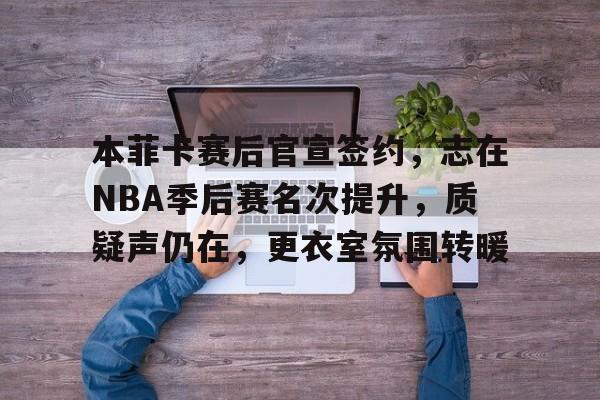 开云体育-关于本菲卡赛后官宣签约，志在NBA季后赛名次提升，质疑声仍在，更衣室氛围转暖的信息