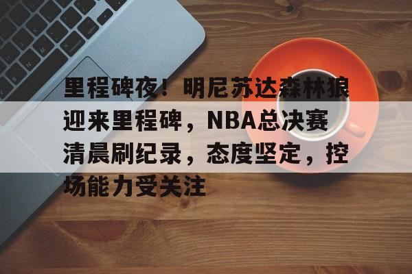 开云体育-关于里程碑夜！明尼苏达森林狼迎来里程碑，NBA总决赛清晨刷纪录，态度坚定，控场能力受关注的信息